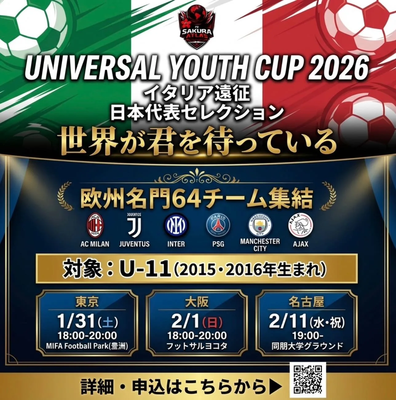 🌍 世界が君を待っている 🌍
UNIVERSAL YOUTH CUP
イタリア遠征 
日本代表セレクション

AC MILAN、JUVENTUS、INTER MILAN、 PSG、MANCHESTER CITY、AJAX... 欧州名門64チーム集結🔥

この舞台で、君の夢が現実になる。

⚽️ セレクション開催 ⚽️

📍 東京会場 📅 1/31(土) 18:00-20:00 🏟 MIFA Football Park(豊洲)

📍 大阪会場 📅 2/1(日) 18:00-20:00 🏟 フットサルヨコタ

📍 名古屋会場 📅 2/11(水・祝) 19:00- 🏟 同朋大学グラウンド

🎯 対象：U-11（2015・2016年生まれ）

🇮🇹 大会期間 🇮🇹 
2026年3月30日〜4月8日
（8泊10日） 

✨ 世界最高峰の舞台で、本物の経験を ✨

📲 詳細・申込は画像のQRコードから👆 
または、DMにてお問い合わせください💬

先着20名限定🔥
残席わずか‼️ 
今すぐ行動を💨

#サッカー 
#サッカー少年 
#ジュニアサッカー 
#少年サッカー 
#U11